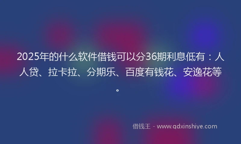 2025年的什么软件借钱可以分36期利息低有：人人贷、拉卡拉、分期乐、百度有钱花、安逸花等。