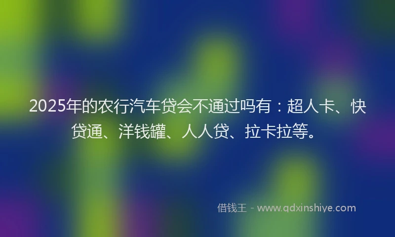 2025年的农行汽车贷会不通过吗有：超人卡、快贷通、洋钱罐、人人贷、拉卡拉等。