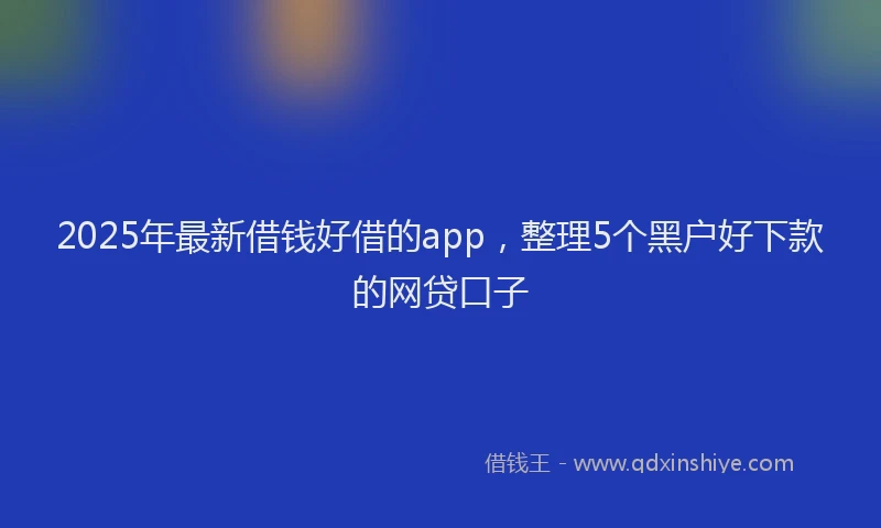 2025年最新借钱好借的app，整理5个黑户好下款的网贷口子