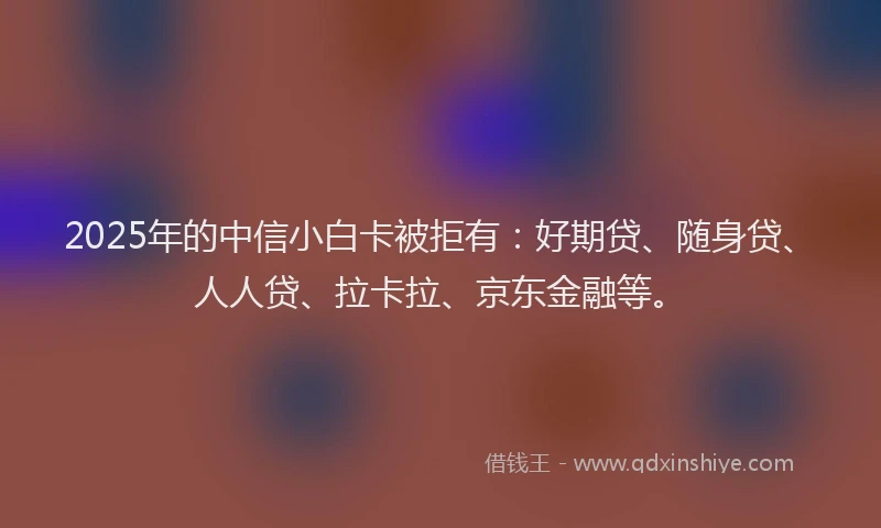 2025年的中信小白卡被拒有：好期贷、随身贷、人人贷、拉卡拉、京东金融等。