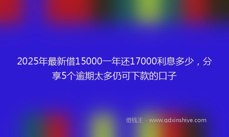 2025年最新借15000一年还17000利息多少，分享5个逾期太多仍可下款的口子
