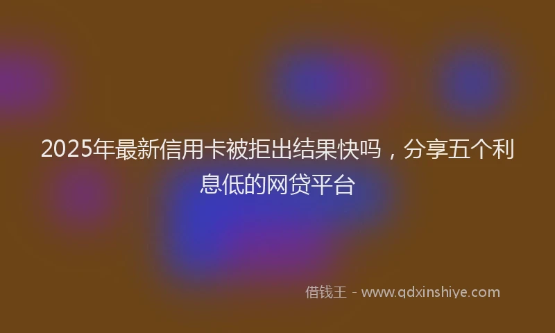 2025年最新信用卡被拒出结果快吗，分享五个利息低的网贷平台