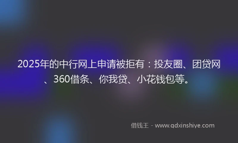 2025年的中行网上申请被拒有：投友圈、团贷网、360借条、你我贷、小花钱包等。
