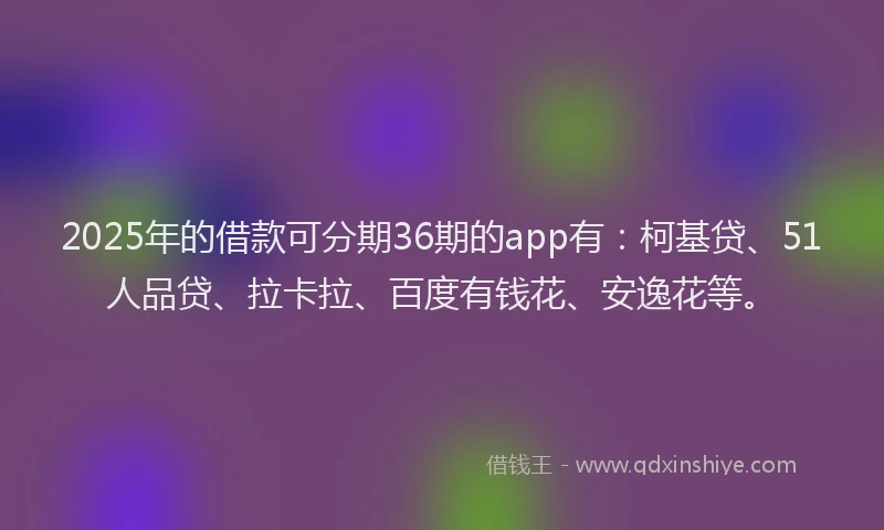 2025年的借款可分期36期的app有：柯基贷、51人品贷、拉卡拉、百度有钱花、安逸花等。