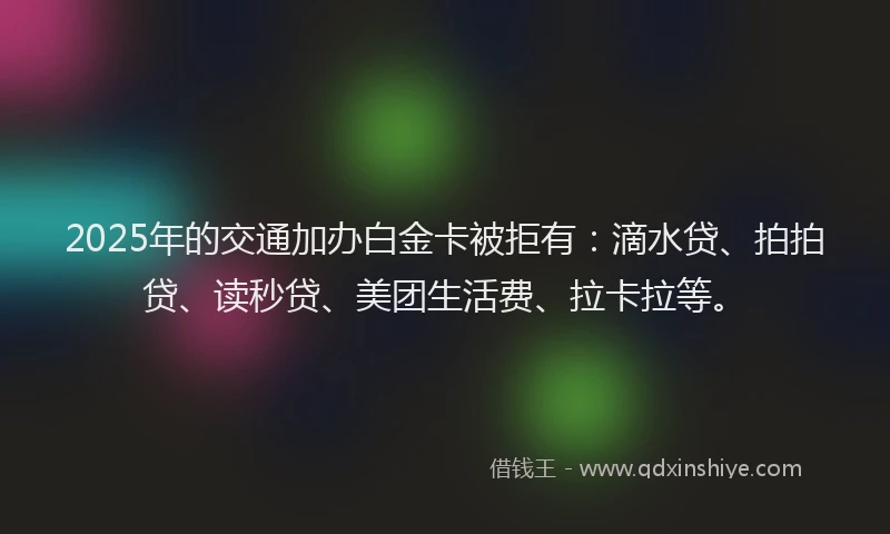 2025年的交通加办白金卡被拒有：滴水贷、拍拍贷、读秒贷、美团生活费、拉卡拉等。