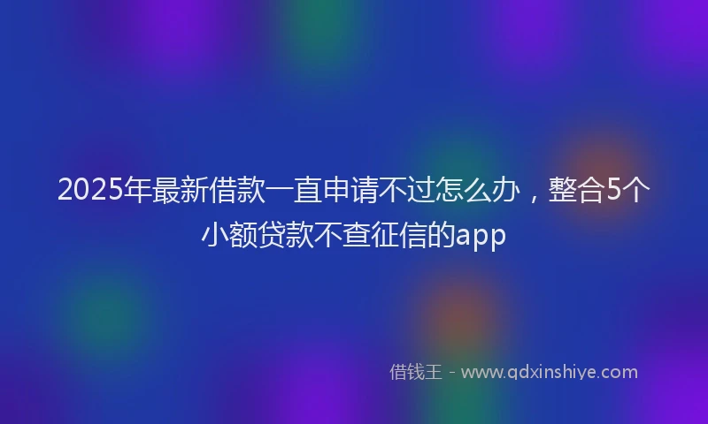 2025年最新借款一直申请不过怎么办，整合5个小额贷款不查征信的app