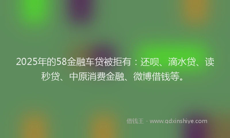2025年的58金融车贷被拒有：还呗、滴水贷、读秒贷、中原消费金融、微博借钱等。