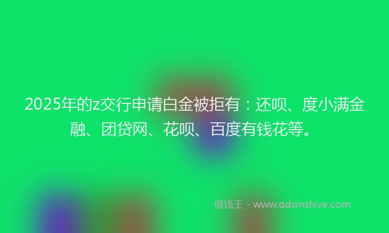 2025年的z交行申请白金被拒有：还呗、度小满金融、团贷网、花呗、百度有钱花等。