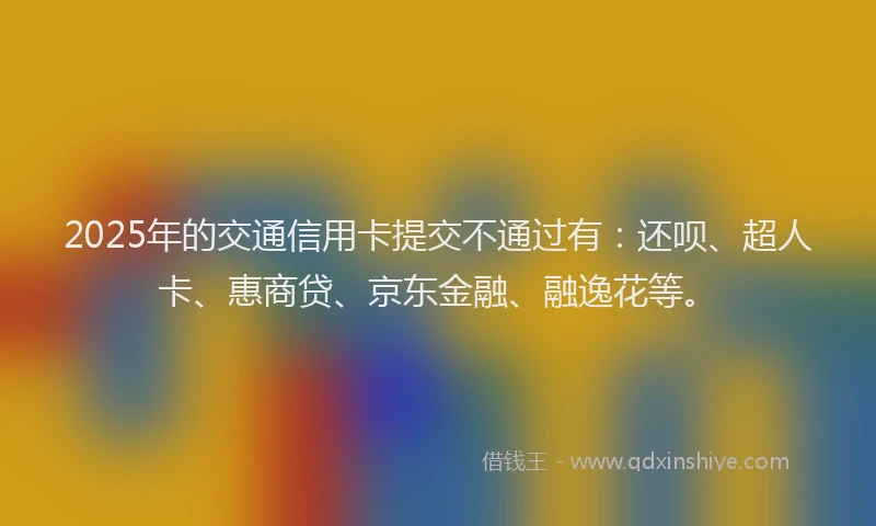 2025年的交通信用卡提交不通过有：还呗、超人卡、惠商贷、京东金融、融逸花等。