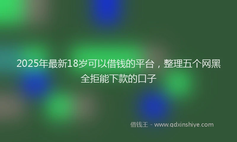 2025年最新18岁可以借钱的平台，整理五个网黑全拒能下款的口子