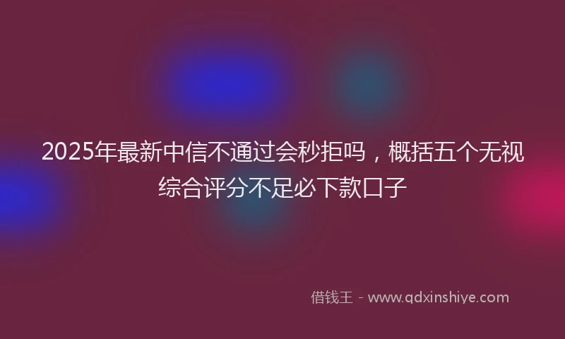 2025年最新中信不通过会秒拒吗，概括五个无视综合评分不足必下款口子