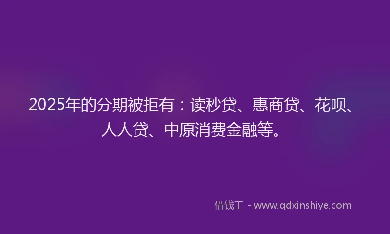 2025年的分期被拒有：读秒贷、惠商贷、花呗、人人贷、中原消费金融等。