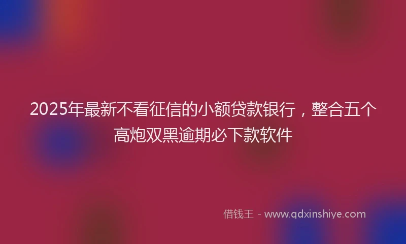 2025年最新不看征信的小额贷款银行，整合五个高炮双黑逾期必下款软件