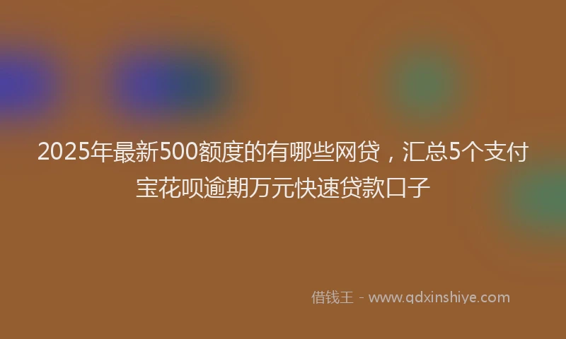 2025年最新500额度的有哪些网贷，汇总5个支付宝花呗逾期万元快速贷款口子