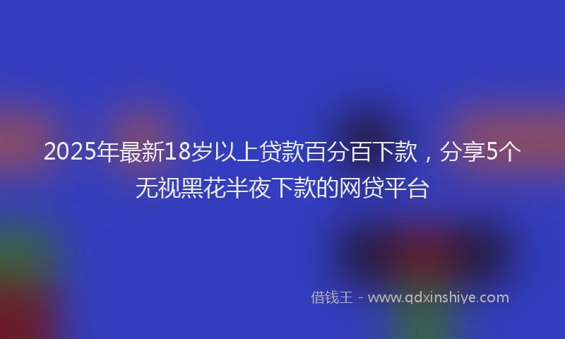 2025年最新18岁以上贷款百分百下款，分享5个无视黑花半夜下款的网贷平台