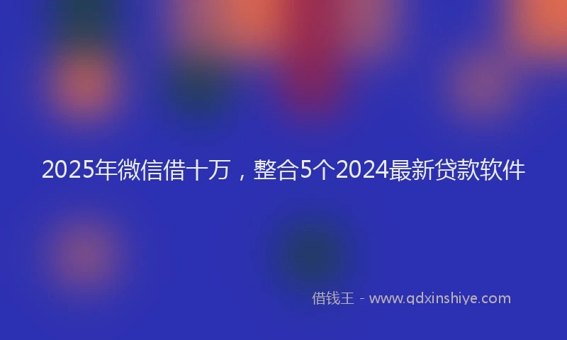 2025年微信借十万，整合5个2024最新贷款软件