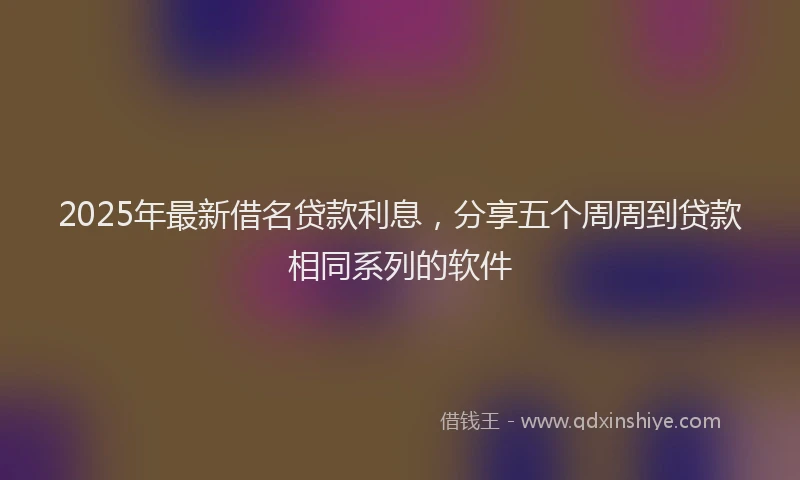2025年最新借名贷款利息，分享五个周周到贷款相同系列的软件