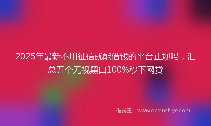 2025年最新不用征信就能借钱的平台正规吗，汇总五个无视黑白100%秒下网贷