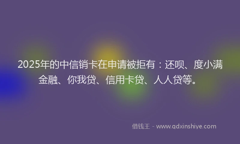 2025年的中信销卡在申请被拒有：还呗、度小满金融、你我贷、信用卡贷、人人贷等。