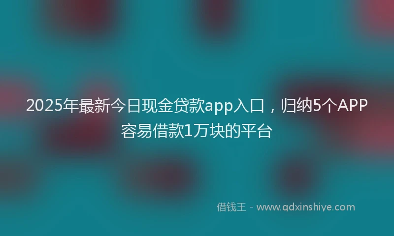 2025年最新今日现金贷款app入口，归纳5个APP容易借款1万块的平台