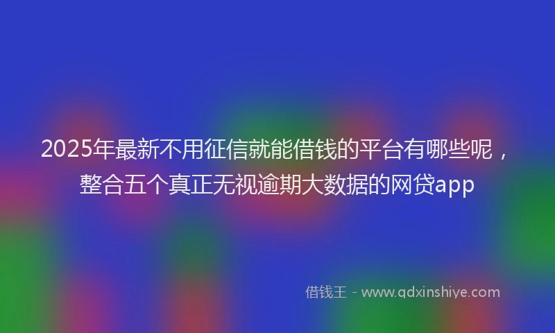 2025年最新不用征信就能借钱的平台有哪些呢，整合五个真正无视逾期大数据的网贷app