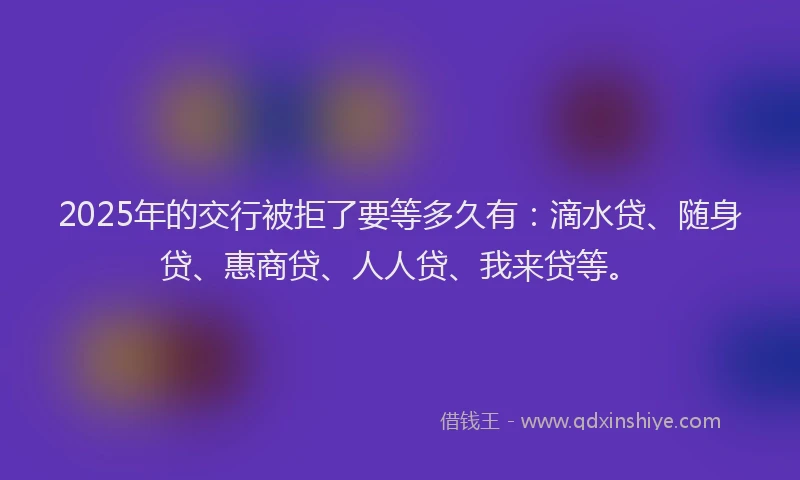 2025年的交行被拒了要等多久有：滴水贷、随身贷、惠商贷、人人贷、我来贷等。