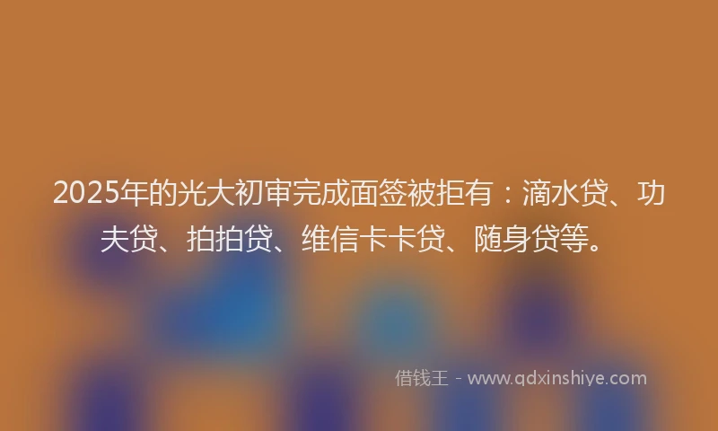2025年的光大初审完成面签被拒有：滴水贷、功夫贷、拍拍贷、维信卡卡贷、随身贷等。
