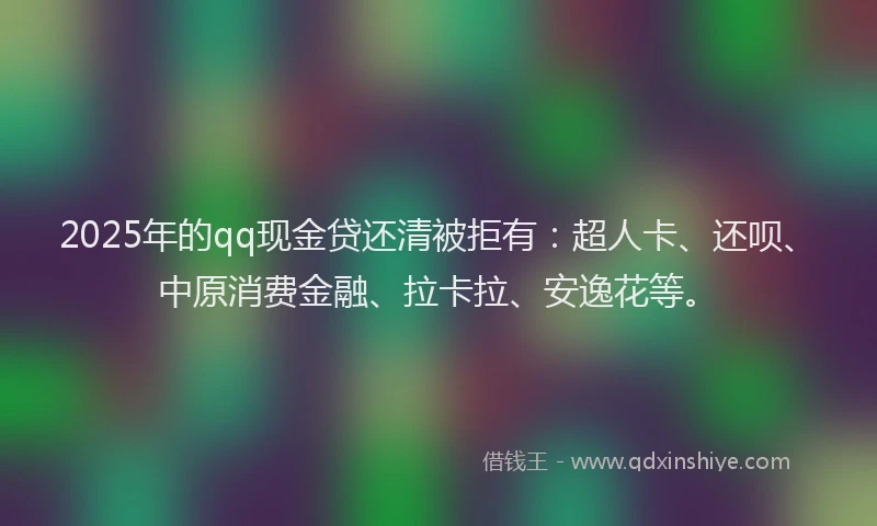 2025年的qq现金贷还清被拒有：超人卡、还呗、中原消费金融、拉卡拉、安逸花等。