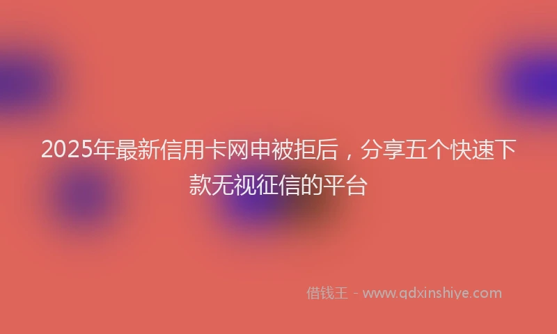 2025年最新信用卡网申被拒后，分享五个快速下款无视征信的平台