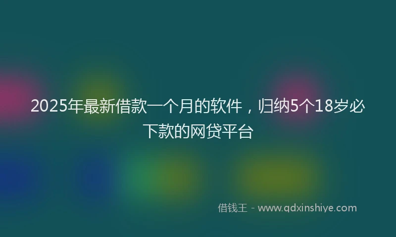 2025年最新借款一个月的软件，归纳5个18岁必下款的网贷平台