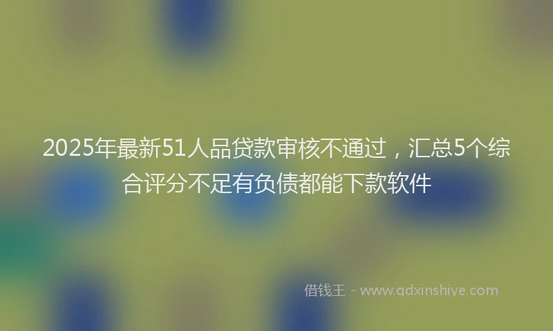 2025年最新51人品贷款审核不通过，汇总5个综合评分不足有负债都能下款软件