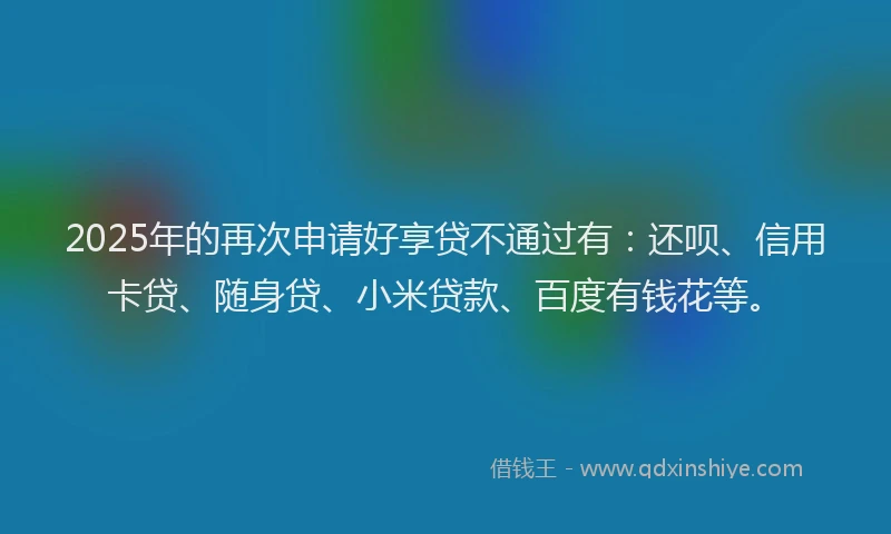 2025年的再次申请好享贷不通过有：还呗、信用卡贷、随身贷、小米贷款、百度有钱花等。