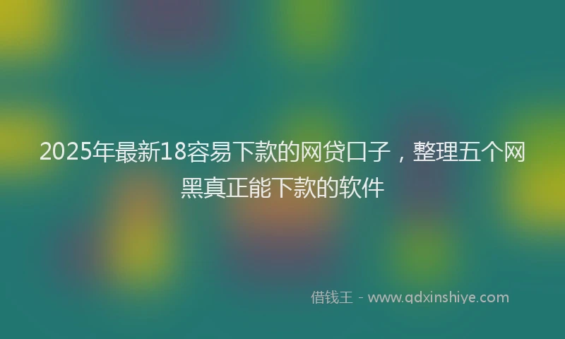 2025年最新18容易下款的网贷口子，整理五个网黑真正能下款的软件