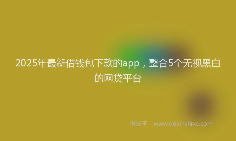 2025年最新借钱包下款的app，整合5个无视黑白的网贷平台