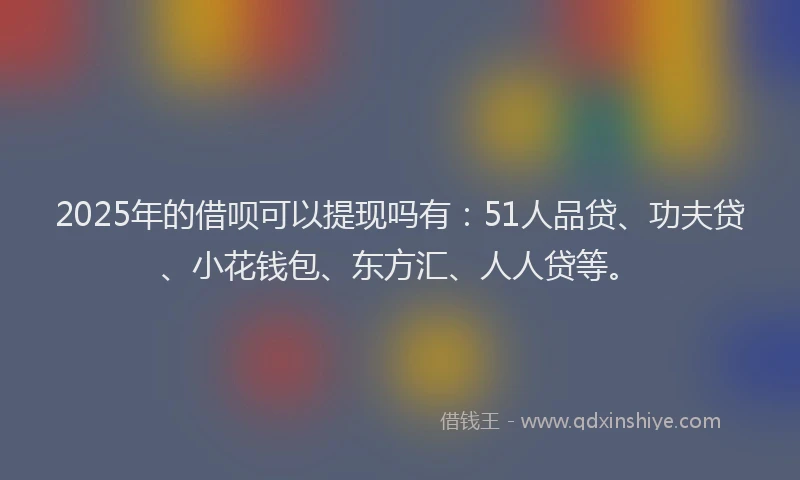 2025年的借呗可以提现吗有：51人品贷、功夫贷、小花钱包、东方汇、人人贷等。