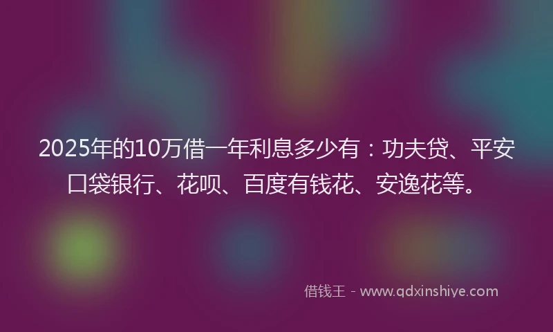 2025年的10万借一年利息多少有：功夫贷、平安口袋银行、花呗、百度有钱花、安逸花等。