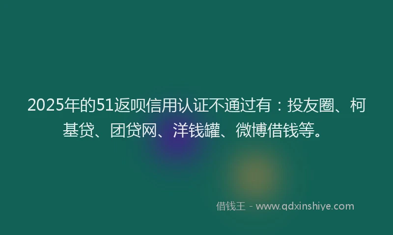 2025年的51返呗信用认证不通过有：投友圈、柯基贷、团贷网、洋钱罐、微博借钱等。