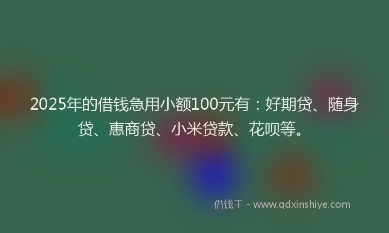 2025年的借钱急用小额100元有：好期贷、随身贷、惠商贷、小米贷款、花呗等。