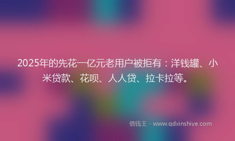 2025年的先花一亿元老用户被拒有：洋钱罐、小米贷款、花呗、人人贷、拉卡拉等。