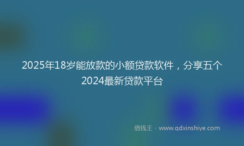 2025年18岁能放款的小额贷款软件，分享五个2024最新贷款平台