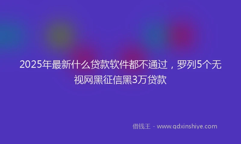 2025年最新什么贷款软件都不通过，罗列5个无视网黑征信黑3万贷款