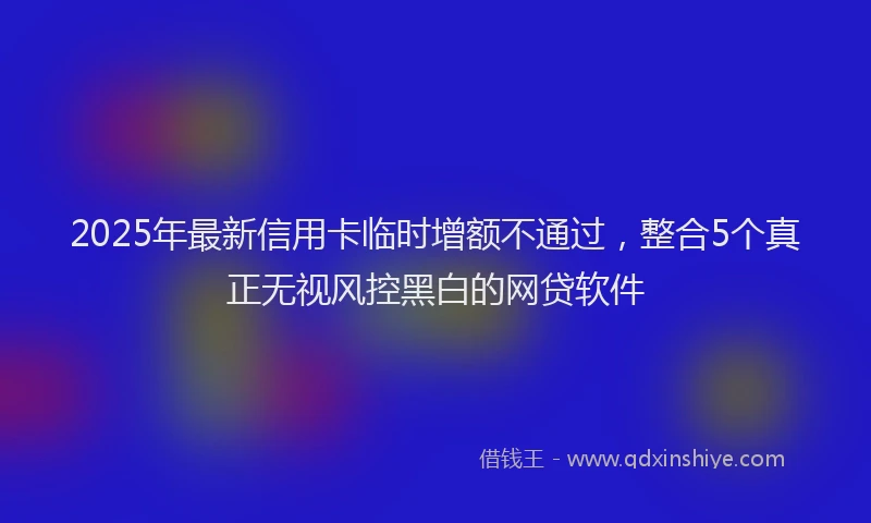 2025年最新信用卡临时增额不通过，整合5个真正无视风控黑白的网贷软件