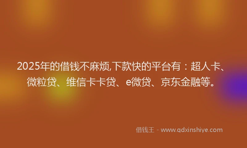 2025年的借钱不麻烦,下款快的平台有：超人卡、微粒贷、维信卡卡贷、e微贷、京东金融等。