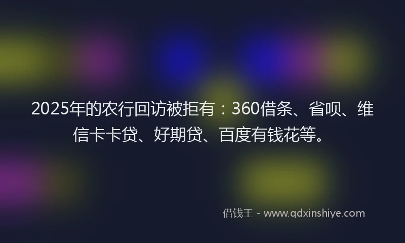 2025年的农行回访被拒有：360借条、省呗、维信卡卡贷、好期贷、百度有钱花等。