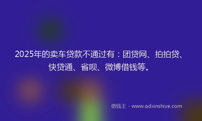 2025年的卖车贷款不通过有：团贷网、拍拍贷、快贷通、省呗、微博借钱等。