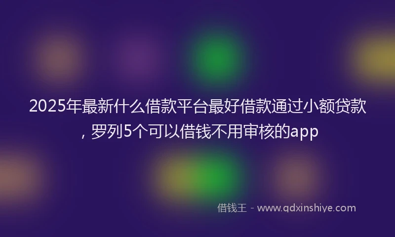 2025年最新什么借款平台最好借款通过小额贷款，罗列5个可以借钱不用审核的app