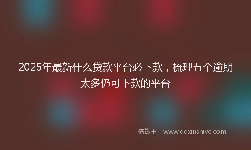 2025年最新什么贷款平台必下款，梳理五个逾期太多仍可下款的平台