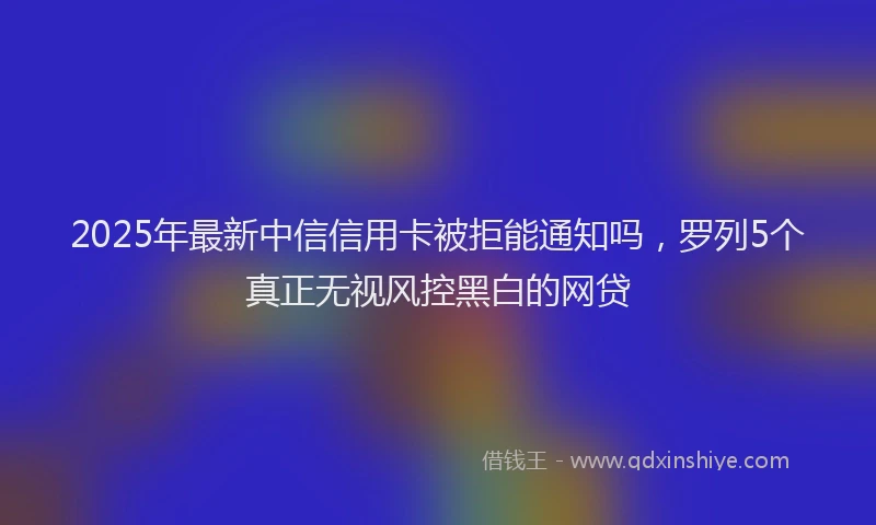 2025年最新中信信用卡被拒能通知吗，罗列5个真正无视风控黑白的网贷