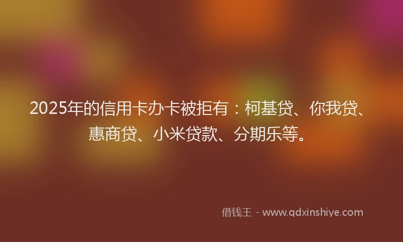 2025年的信用卡办卡被拒有：柯基贷、你我贷、惠商贷、小米贷款、分期乐等。