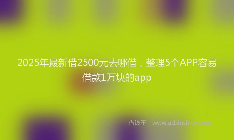 2025年最新借2500元去哪借，整理5个APP容易借款1万块的app